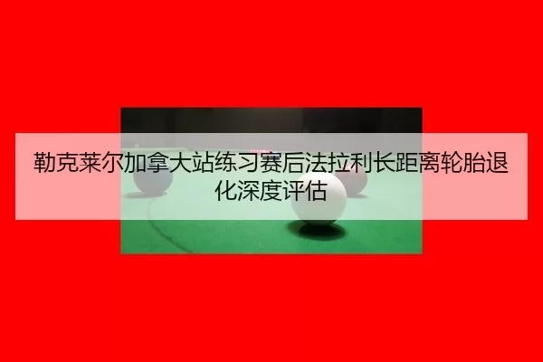 勒克莱尔加拿大站练习赛后法拉利长距离轮胎退化深度评估